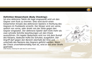 Definition Körpercheck (Body Checking):
Ist eine defensive Taktik die legal angewandt wird um den
Gegner vom Puck zu trennen. Dies wird durch einen
körperlichen Einsatz des defensiven Spielers in Richtung des
Gegners im Puckbesitz erreicht. Der Körper wird von vorne,
seitlich von vorne, oder direkt von der Seite gegen den
Gegner eingesetzt. Der defensive Spieler darf nicht mehr als
zwei schnelle Schritte beschleunigen um den Check
auszuführen. Ein legaler Bodycheck wird nur mit dem Rumpf
des Körpers, bedeutet Hüfte bis Schulter, ausgeführt. Der
Angriff darf gegen den Bereich oberhalb der Knie und
unterhalb des Nackens des Gegners geführt werden. Wenn
der Check unverhältnismäßig hart ist, wird er mit einer Strafe
geahndet.
(USA Hockey, Checking the right way for youth hockey)
 