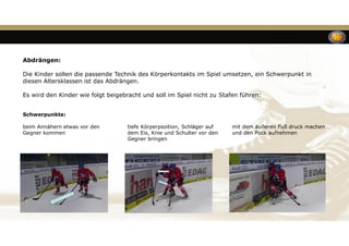 Abdrängen:
Die Kinder sollen die passende Technik des Körperkontakts im Spiel umsetzen, ein Schwerpunkt in
diesen Altersklassen ist das Abdrängen.
Es wird den Kinder wie folgt beigebracht und soll im Spiel nicht zu Stafen führen:
Schwerpunkte:
beim Annähern etwas vor den tiefe Körperpsoition, Schläger auf mit dem äußeren Fuß druck machen
Gegner kommen dem Eis, Knie und Schulter vor den und den Puck aufnehmen
Gegner bringen
 