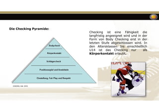 Checking ist eine Fähigkeit die
langfristig angeeignet wird und in der
Form von Body Checking erst in der
letzten Stufe abgeschlossen wird. In
den Altersklassen bis einschließlich
U14 ist das Checking nur als
Körperkontakt erlaubt.
Die Checking Pyramide:
 