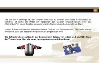 Das Ziel des Checkings ist, den Gegner vom Puck zu trennen und selbst in Puckbesitz zu
kommen. Checking als Mittel um körperlich den Gegner einzuschüchtern oder das
„Momentum“ in einem Spiel zu gewinnen, ist im Nachwuchseishockey fehl am Platz.
In den Spielen müssen die Verantwortlichen, Trainer und Schiedsrichter, die Kinder darauf
hinweisen, dass der passende Körperkontakt eingehalten wird.
Die Schiedsrichter sollten in der kommenden Saison vor jedem U12 und U14 Spiel
die Trainer kurz über die neue Herangehensweise informieren!
 