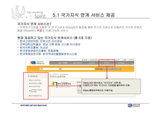 5.1 국가지식 연계 서비스 제공
국가지식 연계 서비스는?
- 국책연구기관을 포함한 각 연구기관과 KRpia와의 협정을 통해 국가의 지원으로 만들어진 우수한 콘텐츠
들을 KRpia에서 무료로 이용 가능한 서비스.

현재 제공하고 있는 국가지식 연계서비스 (총 5개 기관)
-   한국고전번역원: 민족고전 지식정보
-   전북대학교박물관: 호남 기록 문화 시스템 지식정보
-   한국국학진흥원: 유교넷
-   한국문화콘텐츠진흥원: 문화원형
-   한국학중앙연구원: 한국역대인물종합정보시스템




                                  KRpia 상단 메뉴에서 “국가지식” 선택 후,
                                  이용하고자 하는 국가지식 기관명을 클릭하여 이동.

                                  KRpia 통합검색에서도 이용가능,
 