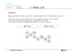 1.1 KRpia 소개

KRpia는?
KRpia는 한국학 전문 레퍼런스에서 일반인의 교양콘텐츠를 아우르는 지식콘텐츠 통합 서비스입니다.

현재 각 분야 전문사전, 역사기록 원전자료 및 연구 저술자료, 인물자료, 한국학 고전자료,
각 분야 전문 연구저술, 문학작품 원전 자료, 한국문화 멀티미디어 자료,
국가지식(한국고전번역원, 국학진흥원) 등의 콘텐츠가 서비스되고 있습니다.
 