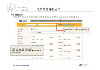 3.3 사전 통합검색
사전 통합검색
- KRpia에서 서비스 하고 있는 전체사전류를 대상으로 검색하여. 순도 높은 검색결과를 제공




                                        상단 메뉴바에서 “사전통합”을 클릭하여 이
                                        동.




한국학 각 분야별 전문 사전을 제공.
사전의 표제어, 본문에 따라 검색을 확장/제한 할 수
있는 기능 제공.
 