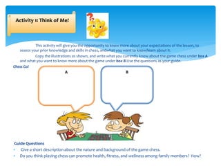 This activity will give you the opportunity to know more about your expectations of the lesson, to
assess your prior knowledge and skills in chess, andwhat you want to know/learn about it.
Copy the illustrations as shown, and write what you currently know about the game chess under box A
and what you want to know more about the game under box B.Use the questions as your guide.
Chess Go!
Guide Questions
 Give a short description about the nature and background of the game chess.
 Do you think playing chess can promote health, fitness, and wellness among family members? How?
Activity 1: Think of Me!
A B
 