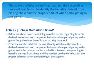  The above activities are only starters and the succeeding
ones will enable you to identify the benefits derived from
playing chess and the proper conduct when participating in
the game.
Activity 4: Chess Out! All On Board!
 Below is a chess board containing rumbled details regarding benefits
derived from chess and the proper behavior when participating in this
game. Copy the chess board in your activity notebook.
 From the numbered details below, identify which are the benefits
derived from chess and the proper behavior when participating in the
game. Write the number on the shaded box below corresponding to
benefits derived from chess and the number on the white box for the
proper behavior when participating in chess game.
 