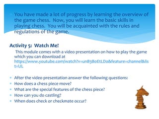  You have made a lot of progress by learning the overview of
the game chess. Now, you will learn the basic skills in
playing chess. You will be acquainted with the rules and
regulations of the game.
Activity 5: Watch Me!
This module comes with a video presentation on how to play the game
which you can download at
https://www.youtube.com/watch?v=unB3BoEtLDo&feature=channel&lis
t=UL
 After the video presentation answer the following questions:
 How does a chess piece move?
 What are the special features of the chess piece?
 How can you do castling?
 When does check or checkmate occur?
 