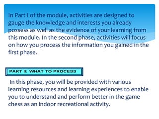 In Part I of the module, activities are designed to
gauge the knowledge and interests you already
possess as well as the evidence of your learning from
this module. In the second phase, activities will focus
on how you process the information you gained in the
first phase.
In this phase, you will be provided with various
learning resources and learning experiences to enable
you to understand and perform better in the game
chess as an indoor recreational activity.
 