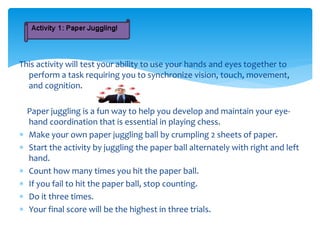 This activity will test your ability to use your hands and eyes together to
perform a task requiring you to synchronize vision, touch, movement,
and cognition.
Paper juggling is a fun way to help you develop and maintain your eye-
hand coordination that is essential in playing chess.
 Make your own paper juggling ball by crumpling 2 sheets of paper.
 Start the activity by juggling the paper ball alternately with right and left
hand.
 Count how many times you hit the paper ball.
 If you fail to hit the paper ball, stop counting.
 Do it three times.
 Your final score will be the highest in three trials.
 