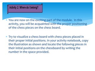  You are now on the exciting part of the module. In this
activity, you will be acquainted with the proper positioning
of the chess pieces on the chess board.
 Try to visualize a chess board with chess pieces placed in
their proper initial positions. In your activity notebook, copy
the illustration as shown and locate the following pieces in
their initial positions on the chessboard by writing the
number in the space provided.
 