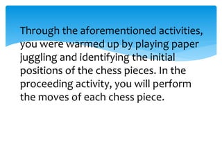 Through the aforementioned activities,
you were warmed up by playing paper
juggling and identifying the initial
positions of the chess pieces. In the
proceeding activity, you will perform
the moves of each chess piece.
 
