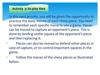  In this next activity, you will be given the opportunity to
practice the basic moves of each chess piece. You need
to remember each specific move to win a game. Pieces
can be moved to capture an opponent's piece. This is
done by landing onthe square of the opponent’s piece
and then replacing it.
 Pieces can also be moved to defend other pieces in
case of capture, or to control important squares in the
game.
 Follow the moves of the chess pieces as illustrated
below.
Activity 3: Its play time
 
