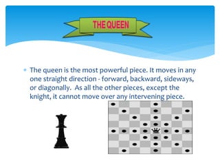  The queen is the most powerful piece. It moves in any
one straight direction - forward, backward, sideways,
or diagonally. As all the other pieces, except the
knight, it cannot move over any intervening piece.
 
