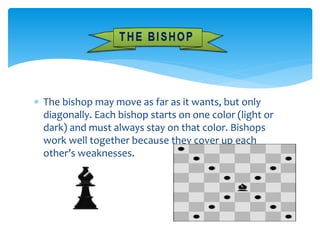  The bishop may move as far as it wants, but only
diagonally. Each bishop starts on one color (light or
dark) and must always stay on that color. Bishops
work well together because they cover up each
other’s weaknesses.
 