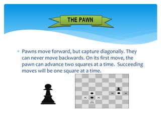  Pawns move forward, but capture diagonally. They
can never move backwards. On its first move, the
pawn can advance two squares at a time. Succeeding
moves will be one square at a time.
 