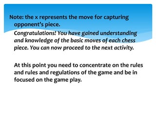 Note: the x represents the move for capturing
opponent’s piece.
Congratulations! You have gained understanding
and knowledge of the basic moves of each chess
piece. You can now proceed to the next activity.
At this point you need to concentrate on the rules
and rules and regulations of the game and be in
focused on the game play.
 