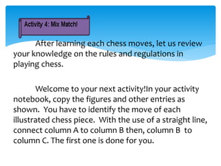 After learning each chess moves, let us review
your knowledge on the rules and regulations in
playing chess.
Welcome to your next activity!In your activity
notebook, copy the figures and other entries as
shown. You have to identify the move of each
illustrated chess piece. With the use of a straight line,
connect column A to column B then, column B to
column C. The first one is done for you.
 