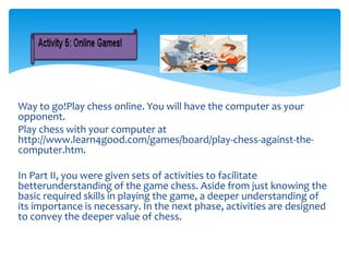 Way to go!Play chess online. You will have the computer as your
opponent.
Play chess with your computer at
http://www.learn4good.com/games/board/play-chess-against-the-
computer.htm.
In Part II, you were given sets of activities to facilitate
betterunderstanding of the game chess. Aside from just knowing the
basic required skills in playing the game, a deeper understanding of
its importance is necessary. In the next phase, activities are designed
to convey the deeper value of chess.
 