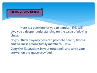 Here is a question for you to ponder. This will
give you a deeper understanding on the value of playing
chess.
Do you think playing chess can promote health, fitness
and wellness among family members? How?
Copy the illustrations in your notebook, and write your
answer on the space provided.
 
