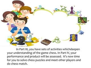 In Part III, you have sets of activities whichdeepen
your understanding of the game chess. In Part IV, your
performance and product will be assessed. It’s now time
for you to solve chess puzzles and meet other players and
do chess match.
 