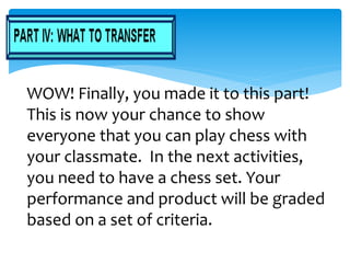 WOW! Finally, you made it to this part!
This is now your chance to show
everyone that you can play chess with
your classmate. In the next activities,
you need to have a chess set. Your
performance and product will be graded
based on a set of criteria.
 
