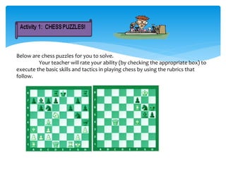 Below are chess puzzles for you to solve.
Your teacher will rate your ability (by checking the appropriate box) to
execute the basic skills and tactics in playing chess by using the rubrics that
follow.
 
