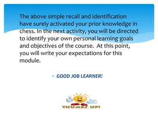  The above simple recall and identification
have surely activated your prior knowledge in
chess. In the next activity, you will be directed
to identify your own personal learning goals
and objectives of the course. At this point,
you will write your expectations for this
module.
 GOOD JOB LEARNER!
 