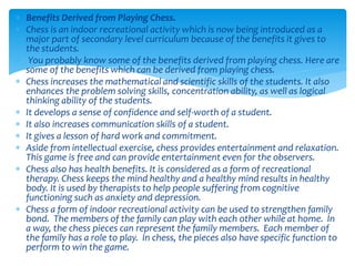  Benefits Derived from Playing Chess.
 Chess is an indoor recreational activity which is now being introduced as a
major part of secondary level curriculum because of the benefits it gives to
the students.
 You probably know some of the benefits derived from playing chess. Here are
some of the benefits which can be derived from playing chess.
 Chess increases the mathematical and scientific skills of the students. It also
enhances the problem solving skills, concentration ability, as well as logical
thinking ability of the students.
 It develops a sense of confidence and self-worth of a student.
 It also increases communication skills of a student.
 It gives a lesson of hard work and commitment.
 Aside from intellectual exercise, chess provides entertainment and relaxation.
This game is free and can provide entertainment even for the observers.
 Chess also has health benefits. It is considered as a form of recreational
therapy. Chess keeps the mind healthy and a healthy mind results in healthy
body. It is used by therapists to help people suffering from cognitive
functioning such as anxiety and depression.
 Chess a form of indoor recreational activity can be used to strengthen family
bond. The members of the family can play with each other while at home. In
a way, the chess pieces can represent the family members. Each member of
the family has a role to play. In chess, the pieces also have specific function to
perform to win the game.
 