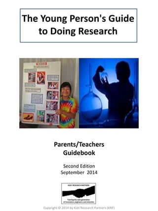 The Young Person's Guide 
to Doing Research 
Parents/Teachers 
Guidebook 
Second Edition 
September 2014 
Copyright © 2014 by Kids’Research Partners (KRP) 
 