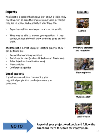 Experts

Examples

An expert is a person that knows a lot about a topic. They
might work in an area that involves your topic, or maybe
they are in school and researched your topic too.

•

Experts may live close to you or across the world.

•

They may be able to answer your questions. If they
cannot, maybe they will know where to go to answer
them.

The Internet is a great source of locating experts. They
can be found on:

•
•
•
•
•

Authors

University professor
and researcher

Personal or company websites
Social media sites (such as Linked-in and Facebook)
Schools (educational institutions)
News articles
Conference agendas
News reporters

Local experts
If you look around your community, you
might find people that can help answer your
questions.

Museums staff

Local officials

GO TO

Page 4 of your project workbook and follow the
directions there to search for information.
12

 