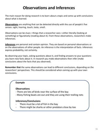 Observations and Inferences
The main reason for doing research is to learn about a topic and come up with conclusions
about what is learned.
Observations are anything that can be detected directly with the use of people’s five
senses: sight, hearing, touch, taste, smell.
Observations can be clues—things that a researcher sees—either literally (looking at
something) or figuratively (reading about it). From these observations, researchers make
inferences.
Inferences are personal and contain opinion. They are based on personal observations or
on the observations of other people. An inference is the interpretation of facts. Inferences
express probability, not certainty.
By observing your topic, asking questions about it, and finding answers to your questions
you learn new facts about it. In research you make observations then infer (make
conclusions about the facts that you observed).
Remember that the same observations can lead to different conclusions, depending on the
researchers’ perspectives. This should be considered when coming up with your own
conclusions.

Example
Observations
- There are lots of birds near the surface of the bay
- Many fishing boats are out and they are using their trolling nets
Inferences/Conclusions
- There must be a lot of fish in the bay
- There might be sharks or other predators close by too

16

 