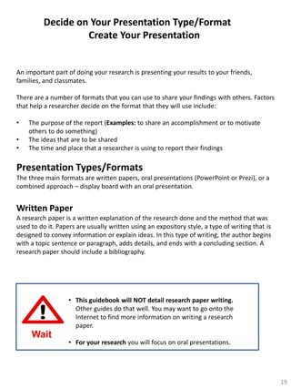 Decide on Your Presentation Type/Format
Create Your Presentation

An important part of doing your research is presenting your results to your friends,
families, and classmates.
There are a number of formats that you can use to share your findings with others. Factors
that help a researcher decide on the format that they will use include:
•
•
•

The purpose of the report (Examples: to share an accomplishment or to motivate
others to do something)
The ideas that are to be shared
The time and place that a researcher is using to report their findings

Presentation Types/Formats
The three main formats are written papers, oral presentations (PowerPoint or Prezi), or a
combined approach – display board with an oral presentation.

Written Paper
A research paper is a written explanation of the research done and the method that was
used to do it. Papers are usually written using an expository style, a type of writing that is
designed to convey information or explain ideas. In this type of writing, the author begins
with a topic sentence or paragraph, adds details, and ends with a concluding section. A
research paper should include a bibliography.

• This guidebook will NOT detail research paper writing.
Other guides do that well. You may want to go onto the
Internet to find more information on writing a research
paper.

Wait

• For your research you will focus on oral presentations.

19

 