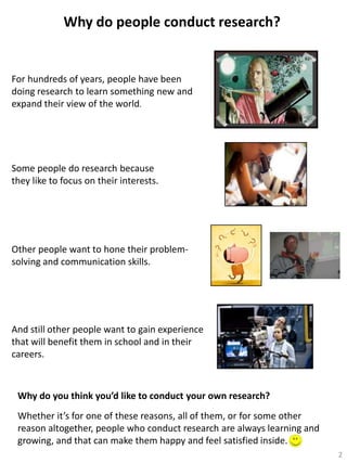 Why do people conduct research?

For hundreds of years, people have been
doing research to learn something new and
expand their view of the world.

Some people do research because
they like to focus on their interests.

Other people want to hone their problemsolving and communication skills.

And still other people want to gain experience
that will benefit them in school and in their
careers.

Why do you think you’d like to conduct your own research?
Whether it’s for one of these reasons, all of them, or for some other
reason altogether, people who conduct research are always learning and
growing, and that can make them happy and feel satisfied inside.
2

 