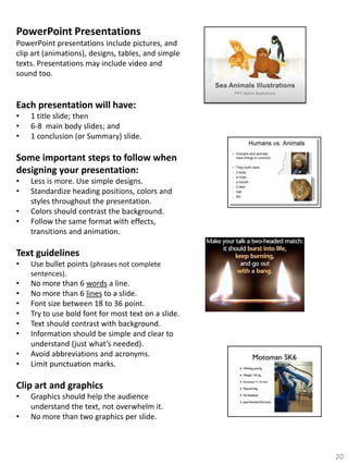 PowerPoint Presentations
PowerPoint presentations include pictures, and
clip art (animations), designs, tables, and simple
texts. Presentations may include video and
sound too.

Each presentation will have:
•
•
•

1 title slide; then
6-8 main body slides; and
1 conclusion (or Summary) slide.

Some important steps to follow when
designing your presentation:
•
•
•
•

Less is more. Use simple designs.
Standardize heading positions, colors and
styles throughout the presentation.
Colors should contrast the background.
Follow the same format with effects,
transitions and animation.

Text guidelines
•

Use bullet points (phrases not complete
sentences).

•
•
•
•
•
•
•
•

No more than 6 words a line.
No more than 6 lines to a slide.
Font size between 18 to 36 point.
Try to use bold font for most text on a slide.
Text should contrast with background.
Information should be simple and clear to
understand (just what’s needed).
Avoid abbreviations and acronyms.
Limit punctuation marks.

Clip art and graphics
•
•

Graphics should help the audience
understand the text, not overwhelm it.
No more than two graphics per slide.

20

 
