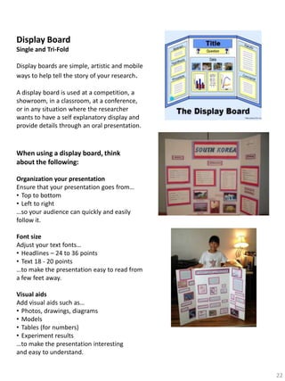 Display Board
Single and Tri-Fold
Display boards are simple, artistic and mobile
ways to help tell the story of your research.
A display board is used at a competition, a
showroom, in a classroom, at a conference,
or in any situation where the researcher
wants to have a self explanatory display and
provide details through an oral presentation.

When using a display board, think
about the following:
Organization your presentation
Ensure that your presentation goes from…
• Top to bottom
• Left to right
…so your audience can quickly and easily
follow it.
Font size
Adjust your text fonts…
• Headlines – 24 to 36 points
• Text 18 - 20 points
…to make the presentation easy to read from
a few feet away.
Visual aids
Add visual aids such as…
• Photos, drawings, diagrams
• Models
• Tables (for numbers)
• Experiment results
…to make the presentation interesting
and easy to understand.
22

 
