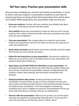 Tell Your story: Practice your presentation skills
Once you have completed your research and created a presentation, it is time
to share it with your audience. A presentation should be no more than 10
minutes long (if you are doing a Power Point presentation there will be about
10-12 slides). While preparing for your presentation make sure that you:
•

Know your audience. Consider what your audience may already know about
your topic. It will help you connect with them better.

•

Plan carefully. Review your presentation to make sure that you aren’t missing
anything. Your audience should not wonder what your presentation was about
when you have completed it.

•

Time your presentation. Plan to speak about one minute for each section.
Practice your presentation and time it to make sure that you do not go over or
under your allotted time.

•

Speak slowly and clearly. Speak clearly, not too fast, naturally, and loud enough
that everyone can hear what you are saying.

•

Follow the text and pictures on your presentation. You want your audience to
follow you as you tell your story. If you follow what’s on your presentation, the
audience will be able to follow you.

•

Speak about, but DO NOT READ the information on your presentation. The
presentation helps you know what to say and it helps the audience follow your
story. But don’t read from the presentation, because it will get boring to the
audience. Instead, while speaking, add more details and provide more
examples.

•

Good presentations take practice. Practicing will help you feel more
comfortable and natural when you get up in front of people and share your
work. Practice will help your body and your mind naturally remember the pace
and rhythm of your presentation. If you have problems remembering
something, don’t worry. It happens to everyone! The presentation will be your
cheat sheet and help you remember what you are talking about.

•

Have fun with your presentation. While you are up there, you are the expert.
Just enjoy your experience of presenting and be OK with it. It only lasts for a
short time and then you will feel that sense of “WEW, I did it!”
23

 