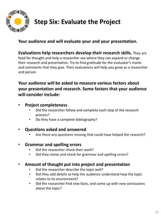 1
6

2

5

3

Step Six: Evaluate the Project

4

Your audience and will evaluate your and your presentation.
Evaluations help researchers develop their research skills. They are
food for thought and help a researcher see where they can expand or change
their research and presentation. Try to find gratitude for the evaluator’s marks
and comments that they give. Their evaluations will help you grow as a researcher
and person.

Your audience will be asked to measure various factors about
your presentation and research. Some factors that your audience
will consider include:
•

Project completeness
•
•

•

Questions asked and answered
•

•

Are there any questions missing that could have helped the research?

Grammar and spelling errors
•
•

•

Did the researcher follow and complete each step of the research
process?
Do they have a complete bibliography?

Did the researcher check their work?
Did they revise and check for grammar and spelling errors?

Amount of thought put into project and presentation
•
•
•

Did the researcher describe the topic well?
Did they add details to help the audience understand how the topic
relates to its environment?
Did the researcher find new facts, and come up with new conclusions
about the topic?

25

 