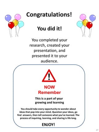 Congratulations!
You did it!
You completed your
research, created your
presentation, and
presented it to your
audience.

NOW
Remember
This is a part of your
growing and learning
You should take every opportunity to wonder about
ideas that pop into your mind. Question your ideas, go
find answers, then tell someone what you’ve learned. The
process of inquiring, learning, and sharing is life long.

ENJOY!
27

 