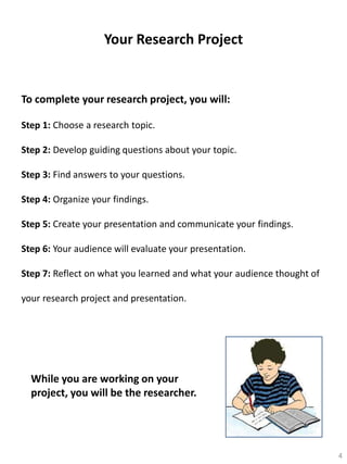 Your Research Project

To complete your research project, you will:
Step 1: Choose a research topic.
Step 2: Develop guiding questions about your topic.
Step 3: Find answers to your questions.
Step 4: Organize your findings.
Step 5: Create your presentation and communicate your findings.

Step 6: Your audience will evaluate your presentation.
Step 7: Reflect on what you learned and what your audience thought of
your research project and presentation.

While you are working on your
project, you will be the researcher.

4

 