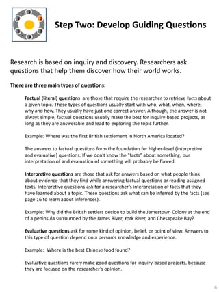 1

6

2

5

3

Step Two: Develop Guiding Questions

4

Research is based on inquiry and discovery. Researchers ask
questions that help them discover how their world works.
There are three main types of questions:
Factual (literal) questions are those that require the researcher to retrieve facts about
a given topic. These types of questions usually start with who, what, when, where,
why and how. They usually have just one correct answer. Although, the answer is not
always simple, factual questions usually make the best for inquiry-based projects, as
long as they are answerable and lead to exploring the topic further.
Example: Where was the first British settlement in North America located?
The answers to factual questions form the foundation for higher-level (interpretive
and evaluative) questions. If we don't know the "facts" about something, our
interpretation of and evaluation of something will probably be flawed.
Interpretive questions are those that ask for answers based on what people think
about evidence that they find while answering factual questions or reading assigned
texts. Interpretive questions ask for a researcher’s interpretation of facts that they
have learned about a topic. These questions ask what can be inferred by the facts (see
page 16 to learn about inferences).
Example: Why did the British settlers decide to build the Jamestown Colony at the end
of a peninsula surrounded by the James River, York River, and Chesapeake Bay?
Evaluative questions ask for some kind of opinion, belief, or point of view. Answers to
this type of question depend on a person’s knowledge and experience.
Example: Where is the best Chinese food found?
Evaluative questions rarely make good questions for inquiry-based projects, because
they are focused on the researcher’s opinion.

6

 