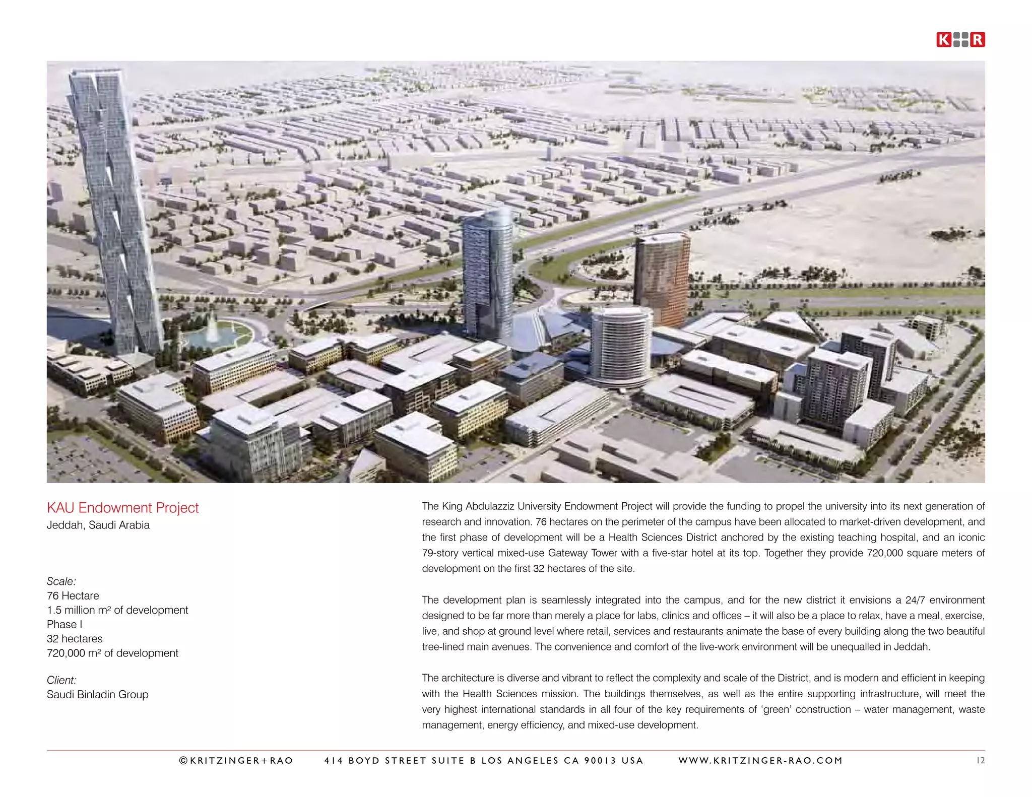 KAU Endowment Project                                     The King Abdulazziz University Endowment Project will provide the funding to propel the university into its next generation of
Jeddah, Saudi Arabia                                      research and innovation. 76 hectares on the perimeter of the campus have been allocated to market-driven development, and
                                                          the first phase of development will be a Health Sciences District anchored by the existing teaching hospital, and an iconic
                                                          79-story vertical mixed-use Gateway Tower with a five-star hotel at its top. Together they provide 720,000 square meters of
                                                          development on the first 32 hectares of the site.
Scale:
76 Hectare                                                The development plan is seamlessly integrated into the campus, and for the new district it envisions a 24/7 environment
1.5 million m² of development                             designed to be far more than merely a place for labs, clinics and offices – it will also be a place to relax, have a meal, exercise,
Phase I
                                                          live, and shop at ground level where retail, services and restaurants animate the base of every building along the two beautiful
32 hectares
                                                          tree-lined main avenues. The convenience and comfort of the live-work environment will be unequalled in Jeddah.
720,000 m² of development

Client:                                                   The architecture is diverse and vibrant to reflect the complexity and scale of the District, and is modern and efficient in keeping
Saudi Binladin Group                                      with the Health Sciences mission. The buildings themselves, as well as the entire supporting infrastructure, will meet the
                                                          very highest international standards in all four of the key requirements of ‘green’ construction – water management, waste
                                                          management, energy efficiency, and mixed-use development.


                          ©KRITZINGER+RAO   414 BOYD STREET SUITE B LOS ANGELES CA 90013 USA                          W W W. K R I T Z I N G E R - R A O . C O M                           12
 