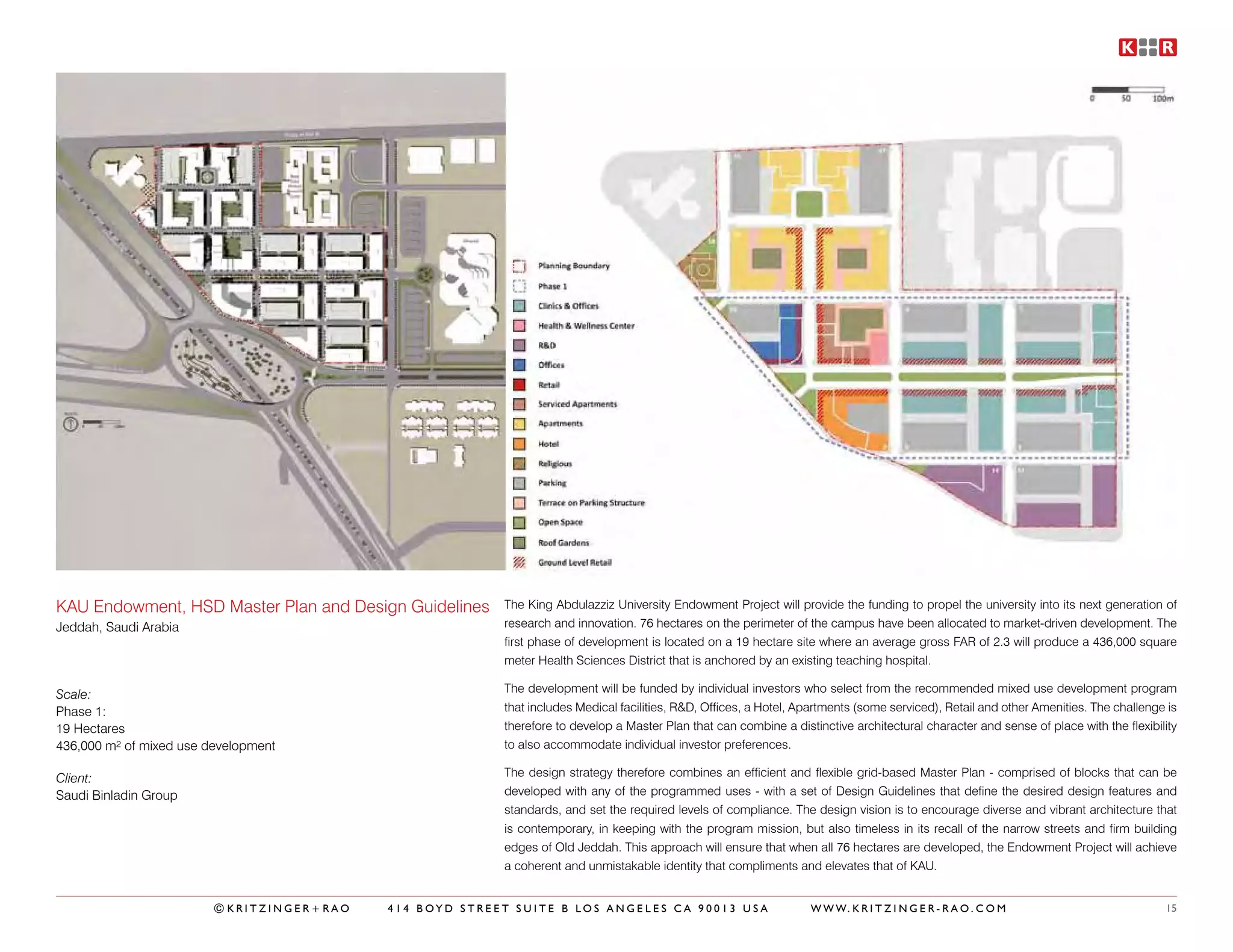 KAU Endowment, HSD Master Plan and Design Guidelines     The King Abdulazziz University Endowment Project will provide the funding to propel the university into its next generation of
Jeddah, Saudi Arabia                                     research and innovation. 76 hectares on the perimeter of the campus have been allocated to market-driven development. The
                                                         first phase of development is located on a 19 hectare site where an average gross FAR of 2.3 will produce a 436,000 square
                                                         meter Health Sciences District that is anchored by an existing teaching hospital.

Scale:                                                   The development will be funded by individual investors who select from the recommended mixed use development program
Phase 1:                                                 that includes Medical facilities, R&D, Offices, a Hotel, Apartments (some serviced), Retail and other Amenities. The challenge is
19 Hectares                                              therefore to develop a Master Plan that can combine a distinctive architectural character and sense of place with the flexibility
436,000 m² of mixed use development                      to also accommodate individual investor preferences.

Client:                                                  The design strategy therefore combines an efficient and flexible grid-based Master Plan - comprised of blocks that can be
Saudi Binladin Group                                     developed with any of the programmed uses - with a set of Design Guidelines that define the desired design features and
                                                         standards, and set the required levels of compliance. The design vision is to encourage diverse and vibrant architecture that
                                                         is contemporary, in keeping with the program mission, but also timeless in its recall of the narrow streets and firm building
                                                         edges of Old Jeddah. This approach will ensure that when all 76 hectares are developed, the Endowment Project will achieve
                                                         a coherent and unmistakable identity that compliments and elevates that of KAU.


                         ©KRITZINGER+RAO   414 BOYD STREET SUITE B LOS ANGELES CA 90013 USA                        W W W. K R I T Z I N G E R - R A O . C O M                          15
 