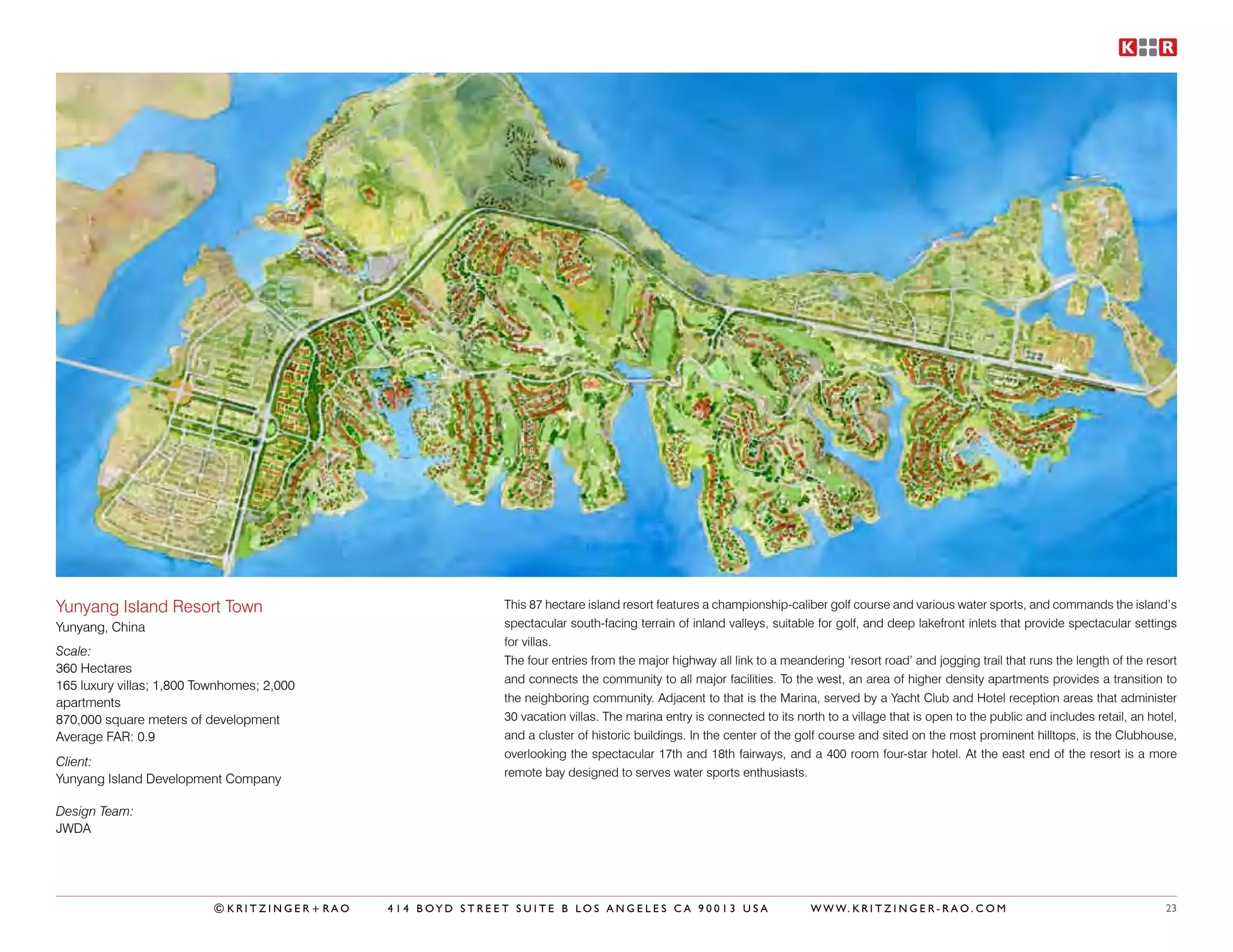 Yunyang Island Resort Town                                 This 87 hectare island resort features a championship-caliber golf course and various water sports, and commands the island’s
Yunyang, China                                             spectacular south-facing terrain of inland valleys, suitable for golf, and deep lakefront inlets that provide spectacular settings
                                                           for villas.
Scale:
                                                           The four entries from the major highway all link to a meandering ‘resort road’ and jogging trail that runs the length of the resort
360 Hectares
                                                           and connects the community to all major facilities. To the west, an area of higher density apartments provides a transition to
165 luxury villas; 1,800 Townhomes; 2,000
apartments                                                 the neighboring community. Adjacent to that is the Marina, served by a Yacht Club and Hotel reception areas that administer
870,000 square meters of development                       30 vacation villas. The marina entry is connected to its north to a village that is open to the public and includes retail, an hotel,
Average FAR: 0.9                                           and a cluster of historic buildings. In the center of the golf course and sited on the most prominent hilltops, is the Clubhouse,
                                                           overlooking the spectacular 17th and 18th fairways, and a 400 room four-star hotel. At the east end of the resort is a more
Client:
                                                           remote bay designed to serves water sports enthusiasts.
Yunyang Island Development Company

Design Team:
JWDA




                           ©KRITZINGER+RAO   414 BOYD STREET SUITE B LOS ANGELES CA 90013 USA                          W W W. K R I T Z I N G E R - R A O . C O M                            23
 