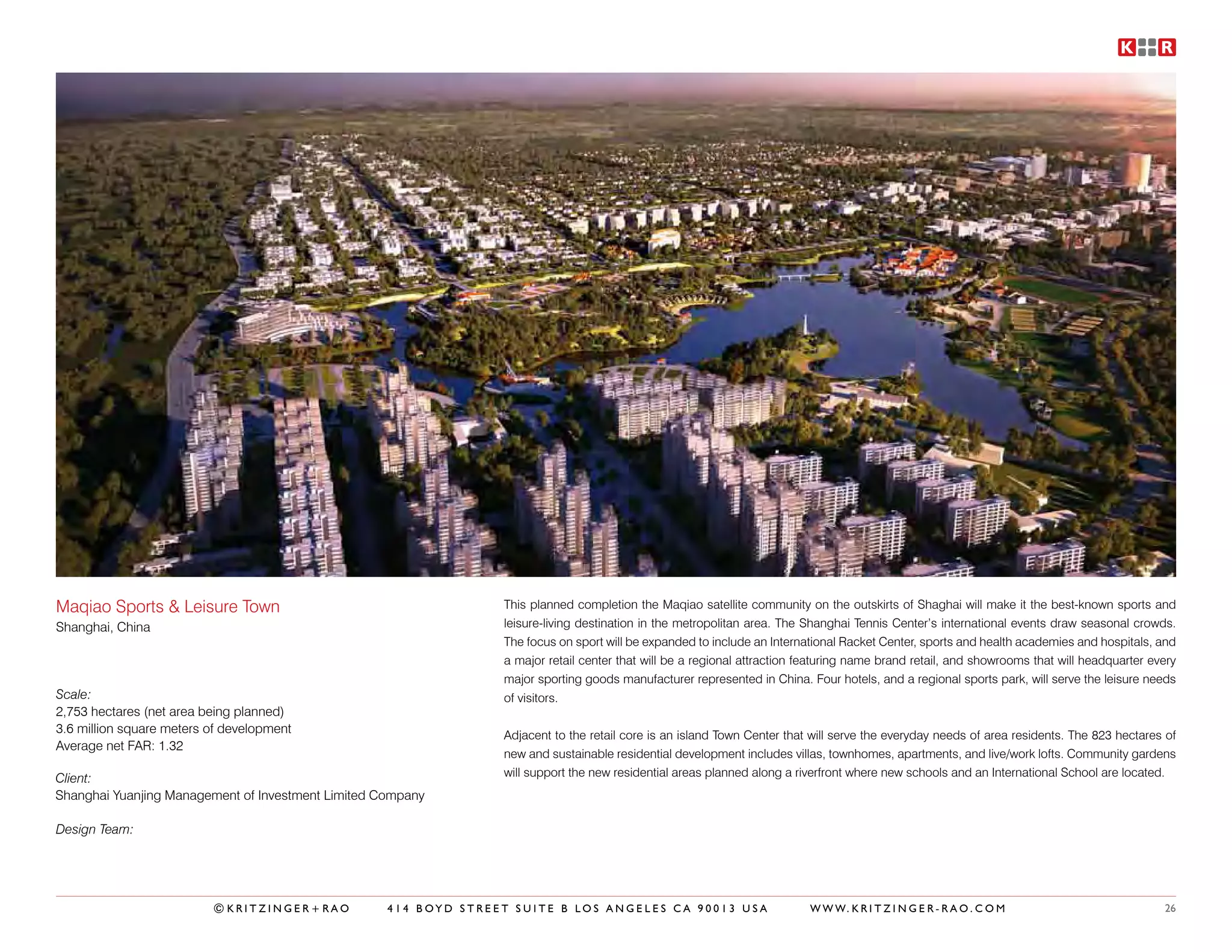 Maqiao Sports & Leisure Town                                      This planned completion the Maqiao satellite community on the outskirts of Shaghai will make it the best-known sports and
Shanghai, China                                                   leisure-living destination in the metropolitan area. The Shanghai Tennis Center’s international events draw seasonal crowds.
                                                                  The focus on sport will be expanded to include an International Racket Center, sports and health academies and hospitals, and
                                                                  a major retail center that will be a regional attraction featuring name brand retail, and showrooms that will headquarter every
                                                                  major sporting goods manufacturer represented in China. Four hotels, and a regional sports park, will serve the leisure needs
Scale:                                                            of visitors.
2,753 hectares (net area being planned)
3.6 million square meters of development                          Adjacent to the retail core is an island Town Center that will serve the everyday needs of area residents. The 823 hectares of
Average net FAR: 1.32
                                                                  new and sustainable residential development includes villas, townhomes, apartments, and live/work lofts. Community gardens
Client:                                                           will support the new residential areas planned along a riverfront where new schools and an International School are located.
Shanghai Yuanjing Management of Investment Limited Company

Design Team:




                          ©KRITZINGER+RAO           414 BOYD STREET SUITE B LOS ANGELES CA 90013 USA                       W W W. K R I T Z I N G E R - R A O . C O M                         26
 