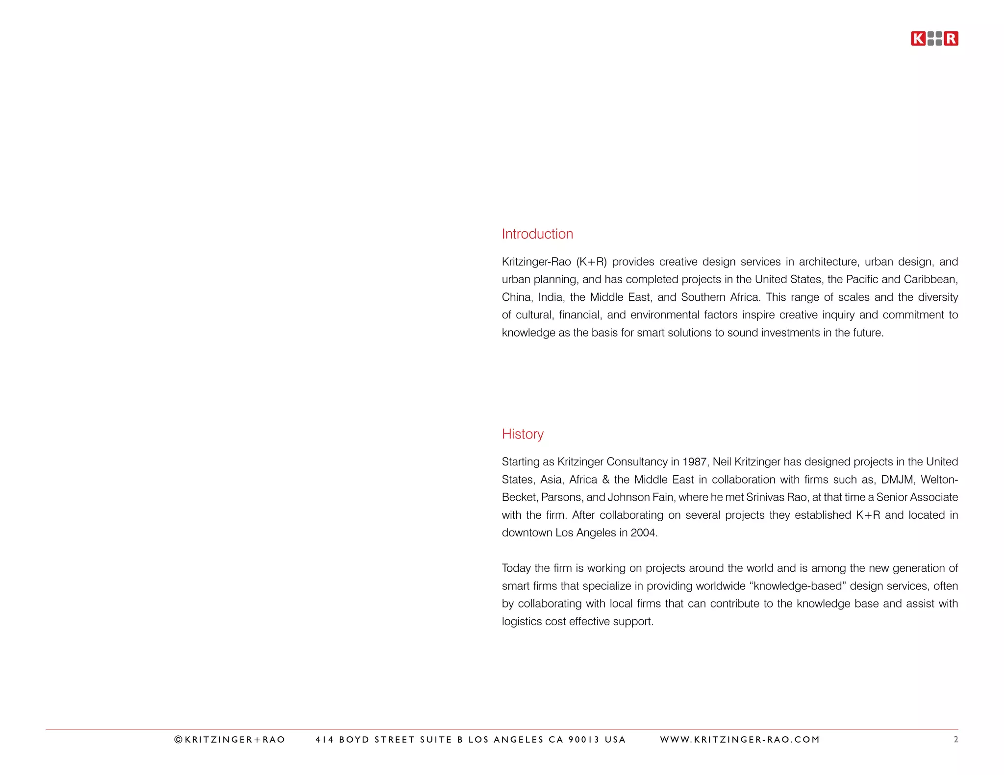 Introduction
                                              Kritzinger-Rao (K+R) provides creative design services in architecture, urban design, and
                                              urban planning, and has completed projects in the United States, the Pacific and Caribbean,
                                              China, India, the Middle East, and Southern Africa. This range of scales and the diversity
                                              of cultural, financial, and environmental factors inspire creative inquiry and commitment to
                                              knowledge as the basis for smart solutions to sound investments in the future.




                                              History
                                              Starting as Kritzinger Consultancy in 1987, Neil Kritzinger has designed projects in the United
                                              States, Asia, Africa & the Middle East in collaboration with firms such as, DMJM, Welton-
                                              Becket, Parsons, and Johnson Fain, where he met Srinivas Rao, at that time a Senior Associate
                                              with the firm. After collaborating on several projects they established K+R and located in
                                              downtown Los Angeles in 2004.


                                              Today the firm is working on projects around the world and is among the new generation of
                                              smart firms that specialize in providing worldwide “knowledge-based” design services, often
                                              by collaborating with local firms that can contribute to the knowledge base and assist with
                                              logistics cost effective support.




©KRITZINGER+RAO   414 BOYD STREET SUITE B LOS ANGELES CA 90013 USA                W W W. K R I T Z I N G E R - R A O . C O M                2
 