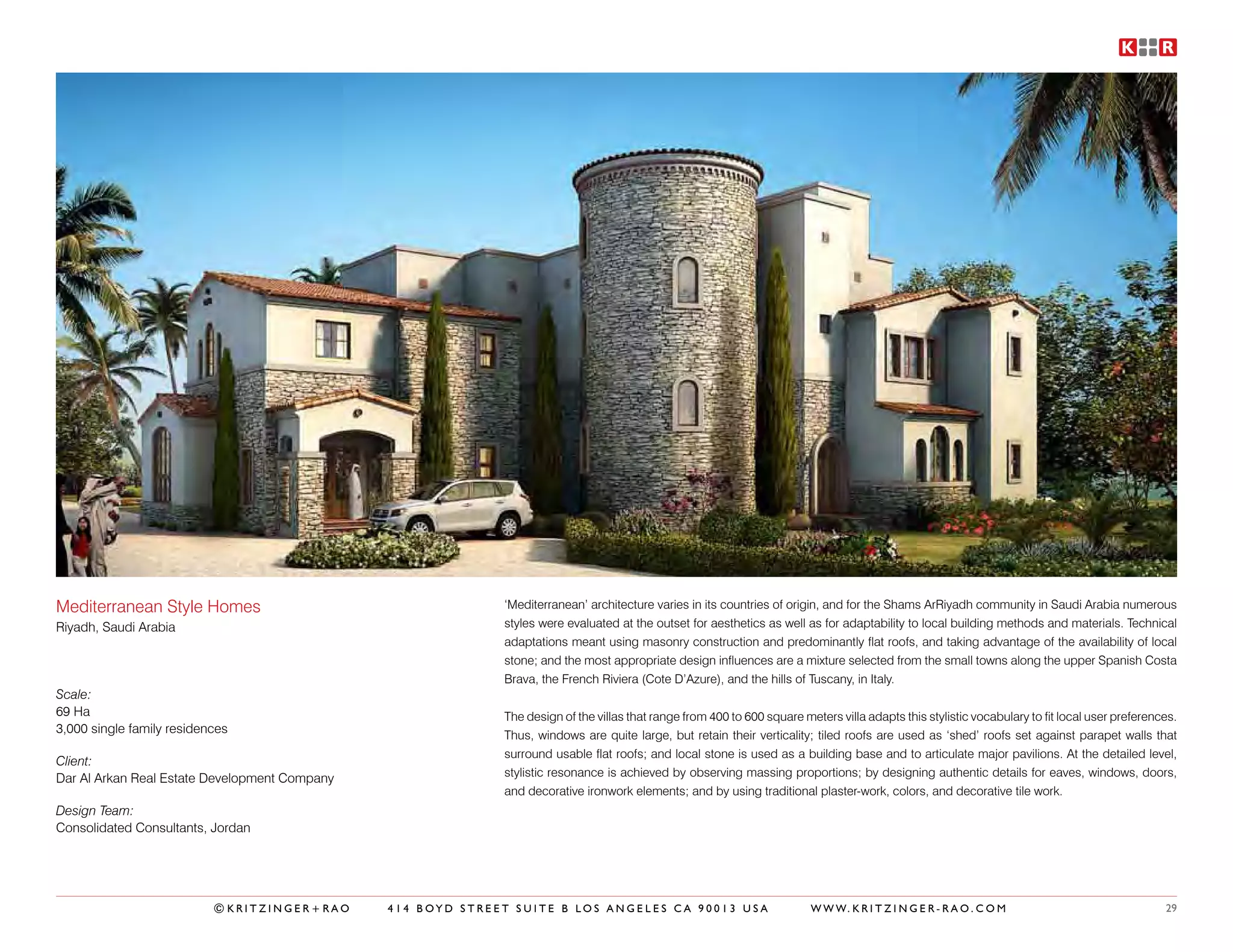 Mediterranean Style Homes                                    ‘Mediterranean’ architecture varies in its countries of origin, and for the Shams ArRiyadh community in Saudi Arabia numerous
Riyadh, Saudi Arabia                                         styles were evaluated at the outset for aesthetics as well as for adaptability to local building methods and materials. Technical
                                                             adaptations meant using masonry construction and predominantly flat roofs, and taking advantage of the availability of local
                                                             stone; and the most appropriate design influences are a mixture selected from the small towns along the upper Spanish Costa
                                                             Brava, the French Riviera (Cote D’Azure), and the hills of Tuscany, in Italy.
Scale:
69 Ha                                                        The design of the villas that range from 400 to 600 square meters villa adapts this stylistic vocabulary to fit local user preferences.
3,000 single family residences                               Thus, windows are quite large, but retain their verticality; tiled roofs are used as ‘shed’ roofs set against parapet walls that
                                                             surround usable flat roofs; and local stone is used as a building base and to articulate major pavilions. At the detailed level,
Client:
Dar Al Arkan Real Estate Development Company                 stylistic resonance is achieved by observing massing proportions; by designing authentic details for eaves, windows, doors,
                                                             and decorative ironwork elements; and by using traditional plaster-work, colors, and decorative tile work.
Design Team:
Consolidated Consultants, Jordan




                           ©KRITZINGER+RAO     414 BOYD STREET SUITE B LOS ANGELES CA 90013 USA                           W W W. K R I T Z I N G E R - R A O . C O M                             29
 