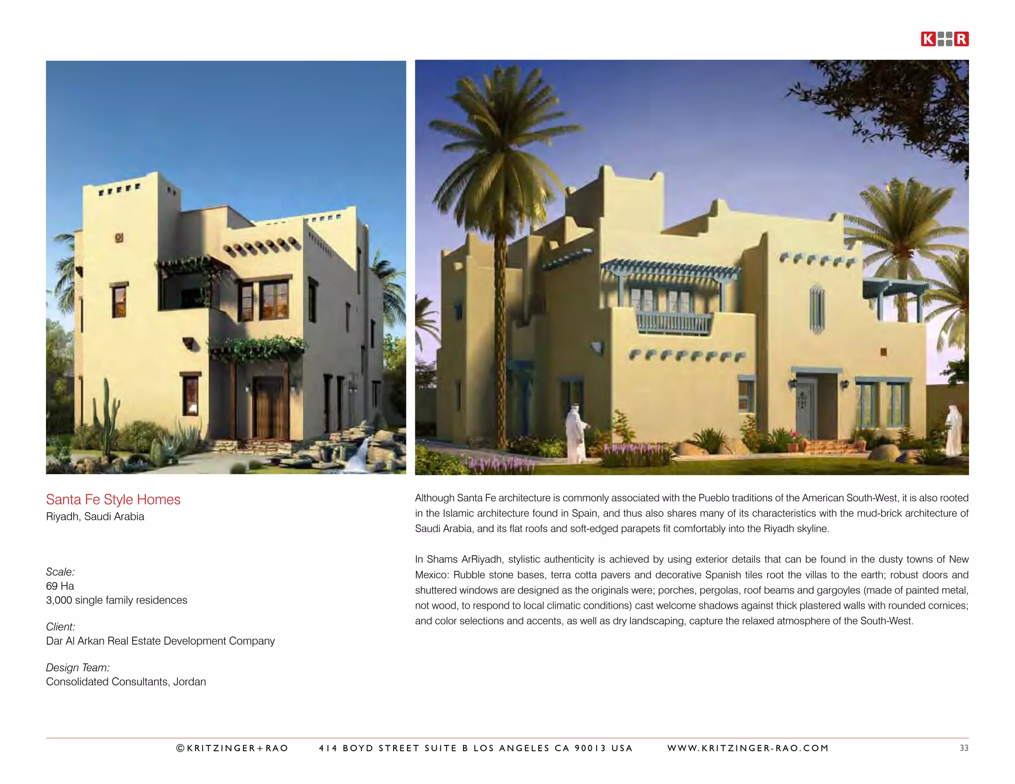 Santa Fe Style Homes                                         Although Santa Fe architecture is commonly associated with the Pueblo traditions of the American South-West, it is also rooted
Riyadh, Saudi Arabia                                         in the Islamic architecture found in Spain, and thus also shares many of its characteristics with the mud-brick architecture of
                                                             Saudi Arabia, and its flat roofs and soft-edged parapets fit comfortably into the Riyadh skyline.


                                                             In Shams ArRiyadh, stylistic authenticity is achieved by using exterior details that can be found in the dusty towns of New
Scale:                                                       Mexico: Rubble stone bases, terra cotta pavers and decorative Spanish tiles root the villas to the earth; robust doors and
69 Ha                                                        shuttered windows are designed as the originals were; porches, pergolas, roof beams and gargoyles (made of painted metal,
3,000 single family residences                               not wood, to respond to local climatic conditions) cast welcome shadows against thick plastered walls with rounded cornices;
                                                             and color selections and accents, as well as dry landscaping, capture the relaxed atmosphere of the South-West.
Client:
Dar Al Arkan Real Estate Development Company

Design Team:
Consolidated Consultants, Jordan




                           ©KRITZINGER+RAO     414 BOYD STREET SUITE B LOS ANGELES CA 90013 USA                       W W W. K R I T Z I N G E R - R A O . C O M                         33
 