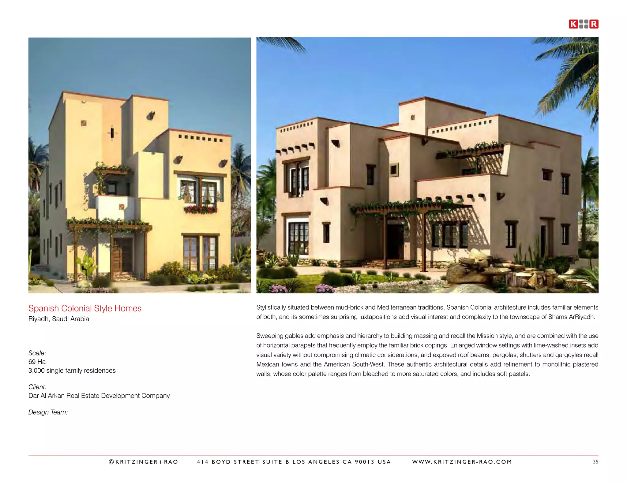 Spanish Colonial Style Homes                                 Stylistically situated between mud-brick and Mediterranean traditions, Spanish Colonial architecture includes familiar elements
Riyadh, Saudi Arabia                                         of both, and its sometimes surprising juxtapositions add visual interest and complexity to the townscape of Shams ArRiyadh.


                                                             Sweeping gables add emphasis and hierarchy to building massing and recall the Mission style, and are combined with the use
                                                             of horizontal parapets that frequently employ the familiar brick copings. Enlarged window settings with lime-washed insets add
Scale:                                                       visual variety without compromising climatic considerations, and exposed roof beams, pergolas, shutters and gargoyles recall
69 Ha                                                        Mexican towns and the American South-West. These authentic architectural details add refinement to monolithic plastered
3,000 single family residences                               walls, whose color palette ranges from bleached to more saturated colors, and includes soft pastels.

Client:
Dar Al Arkan Real Estate Development Company

Design Team:




                           ©KRITZINGER+RAO     414 BOYD STREET SUITE B LOS ANGELES CA 90013 USA                       W W W. K R I T Z I N G E R - R A O . C O M                         35
 