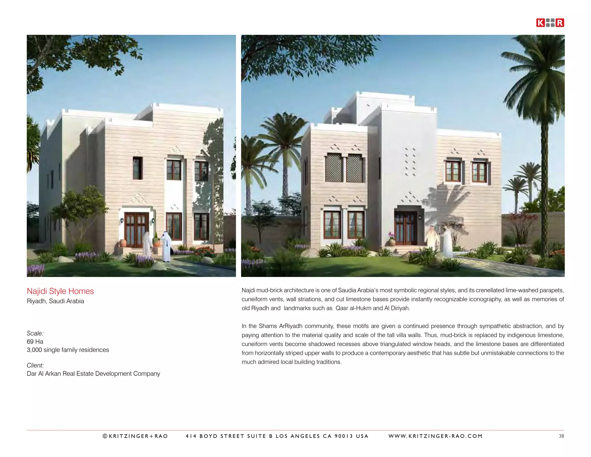 Najidi Style Homes                                           Najdi mud-brick architecture is one of Saudia Arabia’s most symbolic regional styles, and its crenellated lime-washed parapets,
Riyadh, Saudi Arabia                                         cuneiform vents, wall striations, and cut limestone bases provide instantly recognizable iconography, as well as memories of
                                                             old Riyadh and landmarks such as Qasr al-Hukm and Al Diriyah.


                                                             In the Shams ArRiyadh community, these motifs are given a continued presence through sympathetic abstraction, and by
Scale:                                                       paying attention to the material quality and scale of the tall villa walls. Thus, mud-brick is replaced by indigenous limestone,
69 Ha                                                        cuneiform vents become shadowed recesses above triangulated window heads, and the limestone bases are differentiated
3,000 single family residences                               from horizontally striped upper walls to produce a contemporary aesthetic that has subtle but unmistakable connections to the
                                                             much admired local building traditions.
Client:
Dar Al Arkan Real Estate Development Company




                           ©KRITZINGER+RAO     414 BOYD STREET SUITE B LOS ANGELES CA 90013 USA                        W W W. K R I T Z I N G E R - R A O . C O M                         38
 