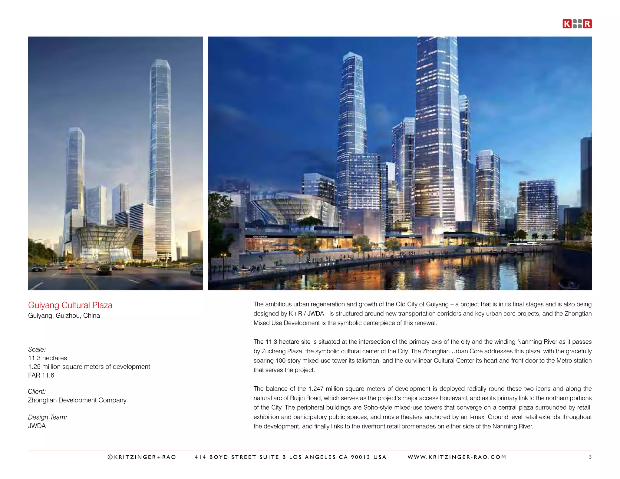 Guiyang Cultural Plaza                                    The ambitious urban regeneration and growth of the Old City of Guiyang – a project that is in its final stages and is also being
Guiyang, Guizhou, China                                   designed by K+R / JWDA - is structured around new transportation corridors and key urban core projects, and the Zhongtian
                                                          Mixed Use Development is the symbolic centerpiece of this renewal.


                                                          The 11.3 hectare site is situated at the intersection of the primary axis of the city and the winding Nanming River as it passes
Scale:                                                    by Zucheng Plaza, the symbolic cultural center of the City. The Zhongtian Urban Core addresses this plaza, with the gracefully
11.3 hectares                                             soaring 100-story mixed-use tower its talisman, and the curvilinear Cultural Center its heart and front door to the Metro station
1.25 million square meters of development                 that serves the project.
FAR 11.6

Client:                                                   The balance of the 1.247 million square meters of development is deployed radially round these two icons and along the
Zhongtian Development Company                             natural arc of Ruijin Road, which serves as the project’s major access boulevard, and as its primary link to the northern portions
                                                          of the City. The peripheral buildings are Soho-style mixed-use towers that converge on a central plaza surrounded by retail,
Design Team:                                              exhibition and participatory public spaces, and movie theaters anchored by an I-max. Ground level retail extends throughout
JWDA                                                      the development, and finally links to the riverfront retail promenades on either side of the Nanming River.



                          ©KRITZINGER+RAO   414 BOYD STREET SUITE B LOS ANGELES CA 90013 USA                         W W W. K R I T Z I N G E R - R A O . C O M                           3
 