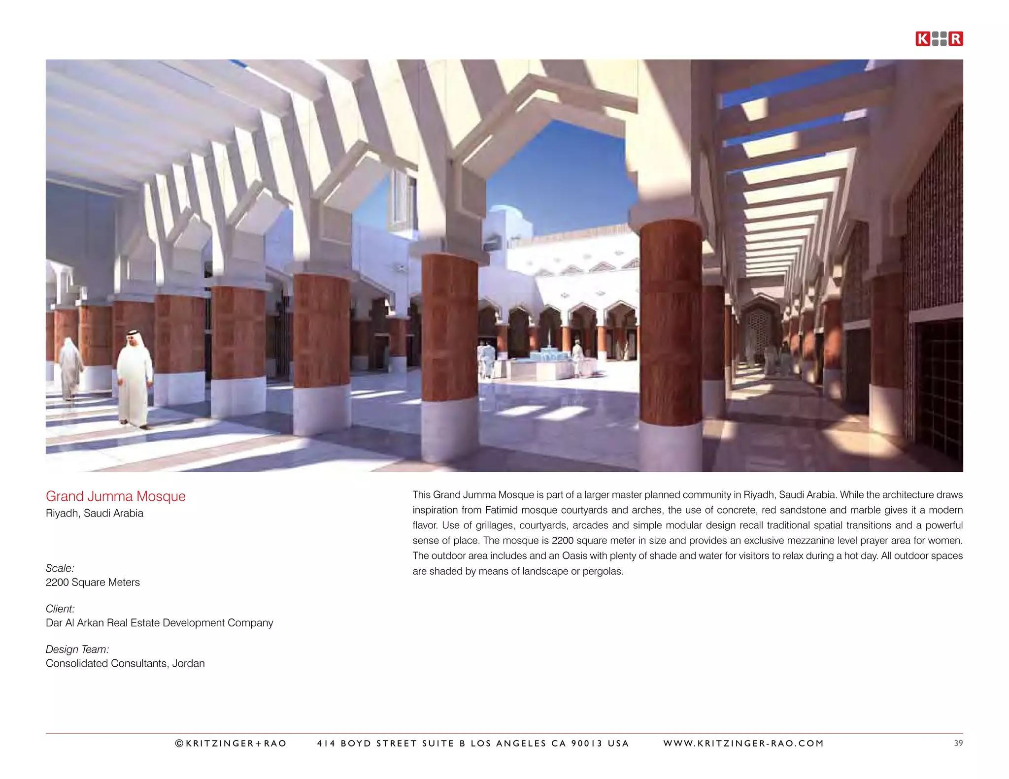 Grand Jumma Mosque                                           This Grand Jumma Mosque is part of a larger master planned community in Riyadh, Saudi Arabia. While the architecture draws
Riyadh, Saudi Arabia                                         inspiration from Fatimid mosque courtyards and arches, the use of concrete, red sandstone and marble gives it a modern
                                                             flavor. Use of grillages, courtyards, arcades and simple modular design recall traditional spatial transitions and a powerful
                                                             sense of place. The mosque is 2200 square meter in size and provides an exclusive mezzanine level prayer area for women.
                                                             The outdoor area includes and an Oasis with plenty of shade and water for visitors to relax during a hot day. All outdoor spaces
Scale:                                                       are shaded by means of landscape or pergolas.
2200 Square Meters

Client:
Dar Al Arkan Real Estate Development Company

Design Team:
Consolidated Consultants, Jordan




                         ©KRITZINGER+RAO       414 BOYD STREET SUITE B LOS ANGELES CA 90013 USA                        W W W. K R I T Z I N G E R - R A O . C O M                         39
 